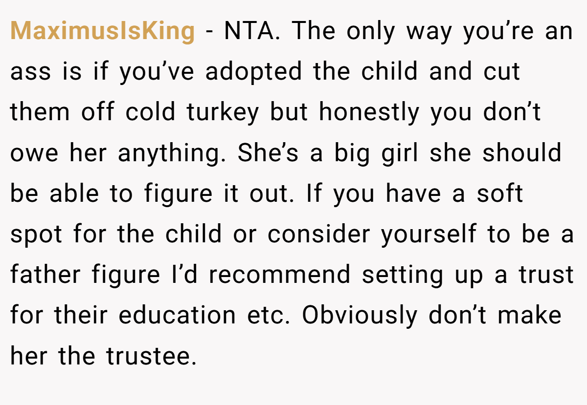 MaximusIsKing − NTA. The only way you’re an ass is if you’ve adopted the child and cut them off cold turkey but honestly you don’t owe her anything. She’s a big girl she should be able to figure it out. If you have a soft spot for the child or consider yourself to be a father figure I’d recommend setting up a trust for their education etc. Obviously don’t make her the trustee.