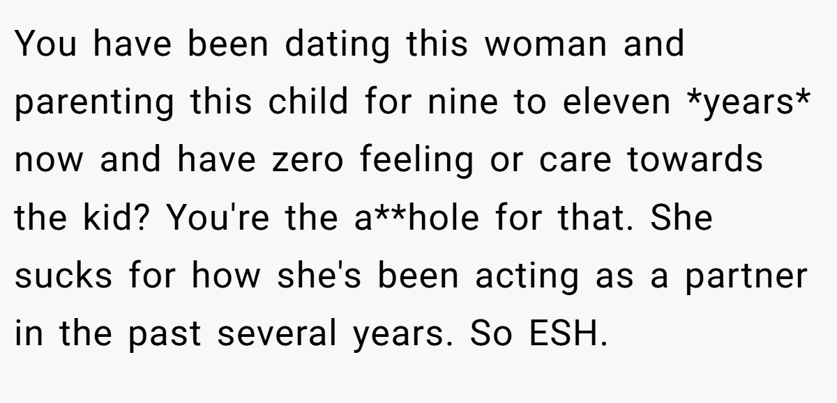 You have been dating this woman and parenting this child for nine to eleven *years* now and have zero feeling or care towards the kid? You're the a**hole for that. She sucks for how she's been acting as a partner in the past several years. So ESH.