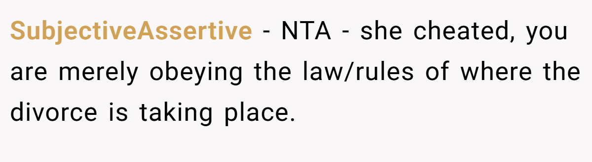 SubjectiveAssertive − NTA - she cheated, you are merely obeying the law/rules of where the divorce is taking place.
