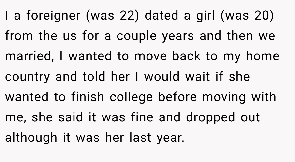 I a foreigner (was 22) dated a girl (was 20) from the us for a couple years and then we married, I wanted to move back to my home country and told her I would wait if she wanted to finish college before moving with me, she said it was fine and dropped out although it was her last year.
