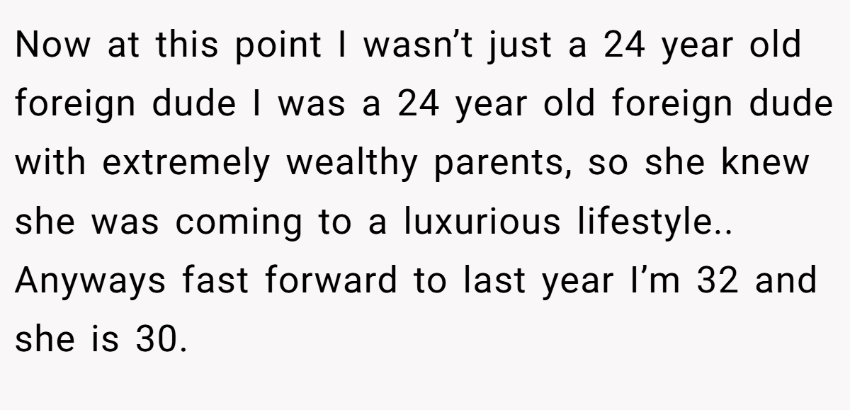 Now at this point I wasn’t just a 24 year old foreign dude I was a 24 year old foreign dude with extremely wealthy parents, so she knew she was coming to a luxurious lifestyle.. Anyways fast forward to last year I’m 32 and she is 30.
