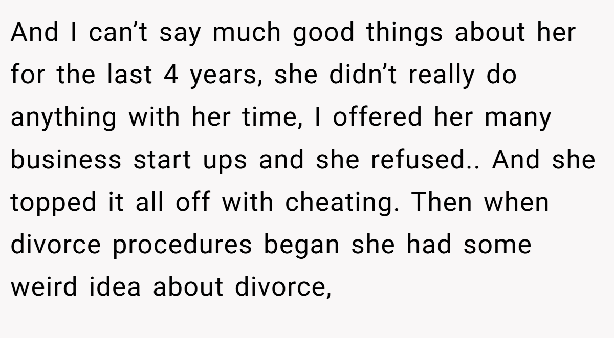 And I can’t say much good things about her for the last 4 years, she didn’t really do anything with her time, I offered her many business start ups and she refused.. And she topped it all off with cheating. Then when divorce procedures began she had some weird idea about divorce,