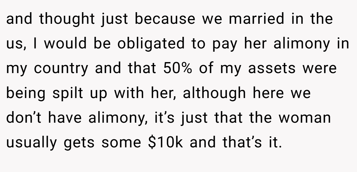 and thought just because we married in the us, I would be obligated to pay her alimony in my country and that 50% of my assets were being spilt up with her, although here we don’t have alimony, it’s just that the woman usually gets some $10k and that’s it.