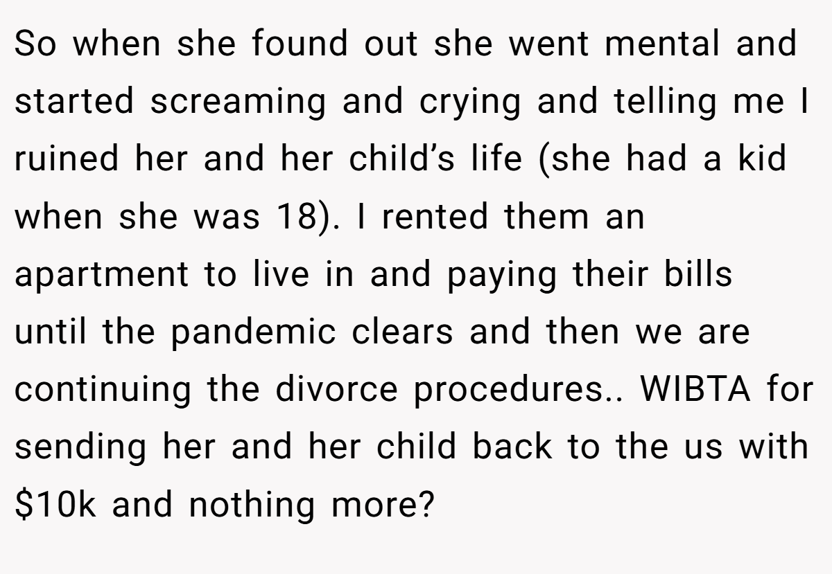 So when she found out she went mental and started screaming and crying and telling me I ruined her and her child’s life (she had a kid when she was 18). I rented them an apartment to live in and paying their bills until the pandemic clears and then we are continuing the divorce procedures.. WIBTA for sending her and her child back to the us with $10k and nothing more?