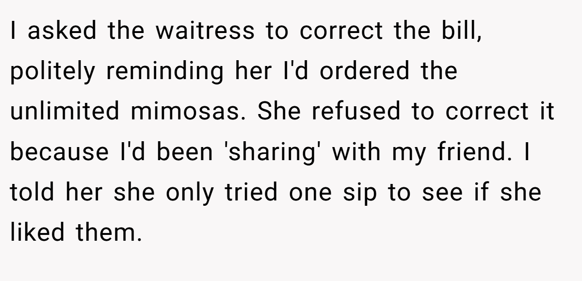 I asked the waitress to correct the bill, politely reminding her I'd ordered the unlimited mimosas. She refused to correct it because I'd been 'sharing' with my friend. I told her she only tried one sip to see if she liked them.