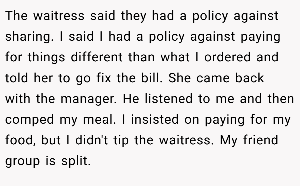 The waitress said they had a policy against sharing. I said I had a policy against paying for things different than what I ordered and told her to go fix the bill. She came back with the manager. He listened to me and then comped my meal. I insisted on paying for my food, but I didn't tip the waitress. My friend group is split.