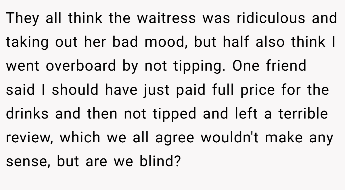 They all think the waitress was ridiculous and taking out her bad mood, but half also think I went overboard by not tipping. One friend said I should have just paid full price for the drinks and then not tipped and left a terrible review, which we all agree wouldn't make any sense, but are we blind?