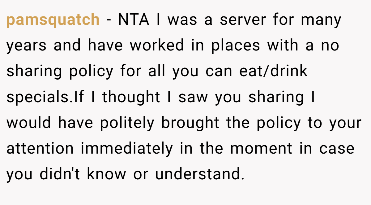 pamsquatch − NTA I was a server for many years and have worked in places with a no sharing policy for all you can eat/drink specials.If I thought I saw you sharing I would have politely brought the policy to your attention immediately in the moment in case you didn't know or understand.