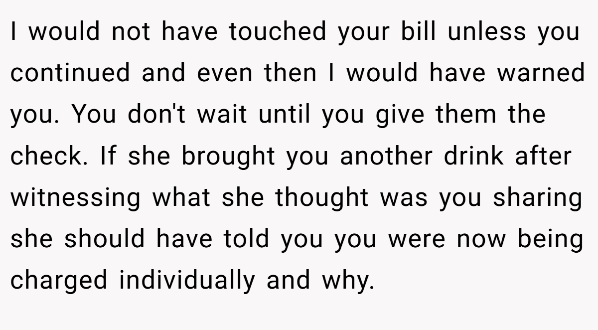 I would not have touched your bill unless you continued and even then I would have warned you. You don't wait until you give them the check. If she brought you another drink after witnessing what she thought was you sharing she should have told you you were now being charged individually and why.