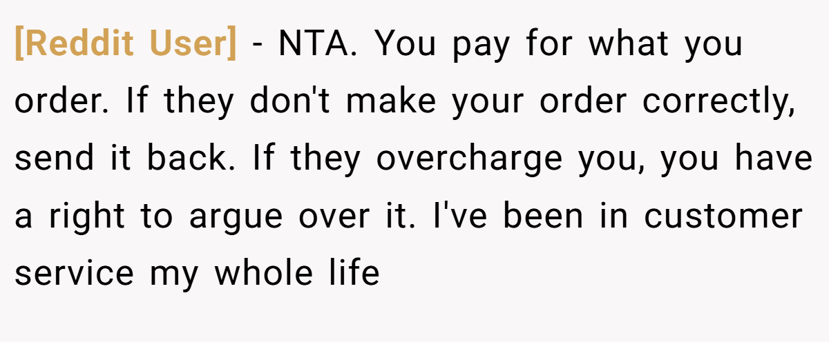 [Reddit User] − NTA. You pay for what you order. If they don't make your order correctly, send it back. If they overcharge you, you have a right to argue over it. I've been in customer service my whole life