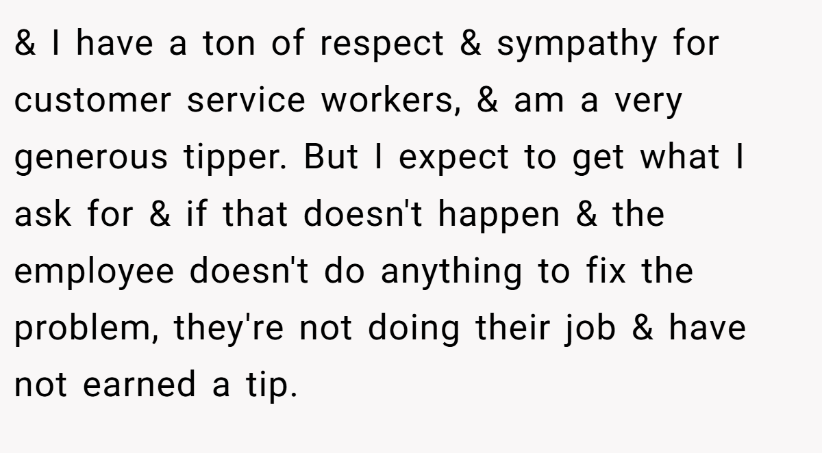 & I have a ton of respect & sympathy for customer service workers, & am a very generous tipper. But I expect to get what I ask for & if that doesn't happen & the employee doesn't do anything to fix the problem, they're not doing their job & have not earned a tip.