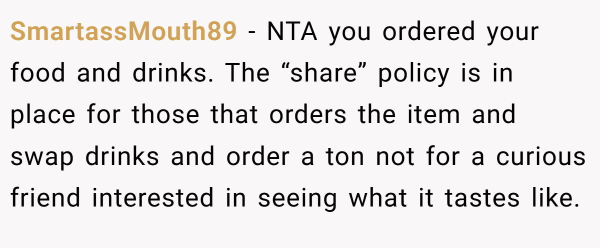 SmartassMouth89 − NTA you ordered your food and drinks. The “share” policy is in place for those that orders the item and swap drinks and order a ton not for a curious friend interested in seeing what it tastes like.