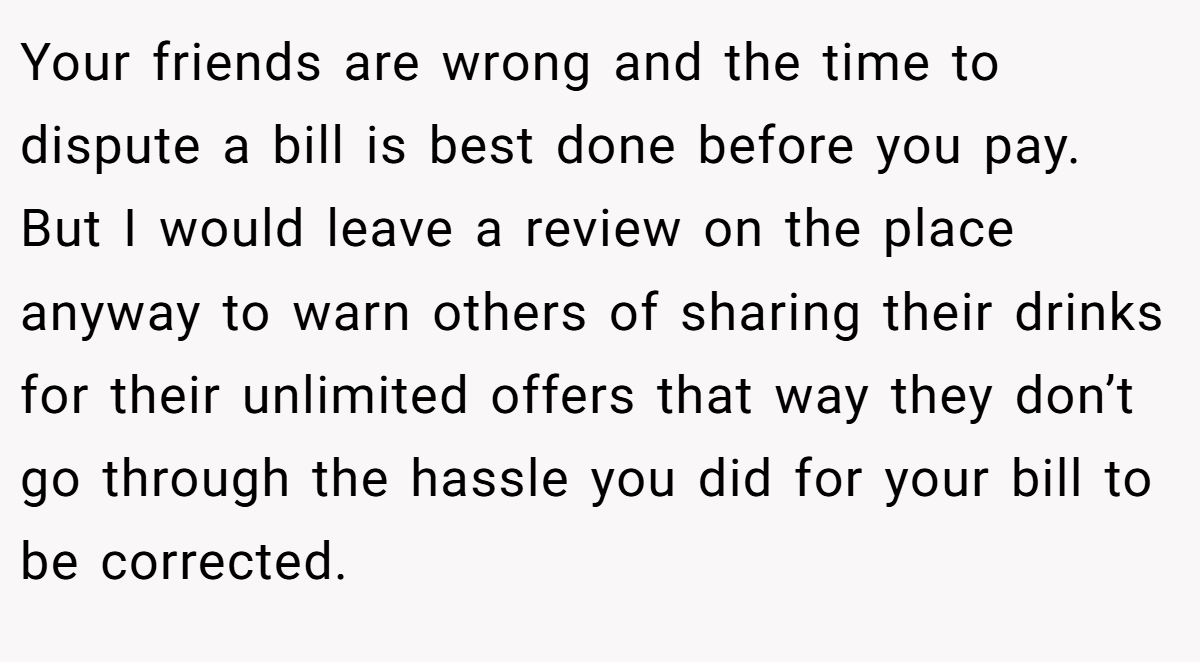 Your friends are wrong and the time to dispute a bill is best done before you pay. But I would leave a review on the place anyway to warn others of sharing their drinks for their unlimited offers that way they don’t go through the hassle you did for your bill to be corrected.