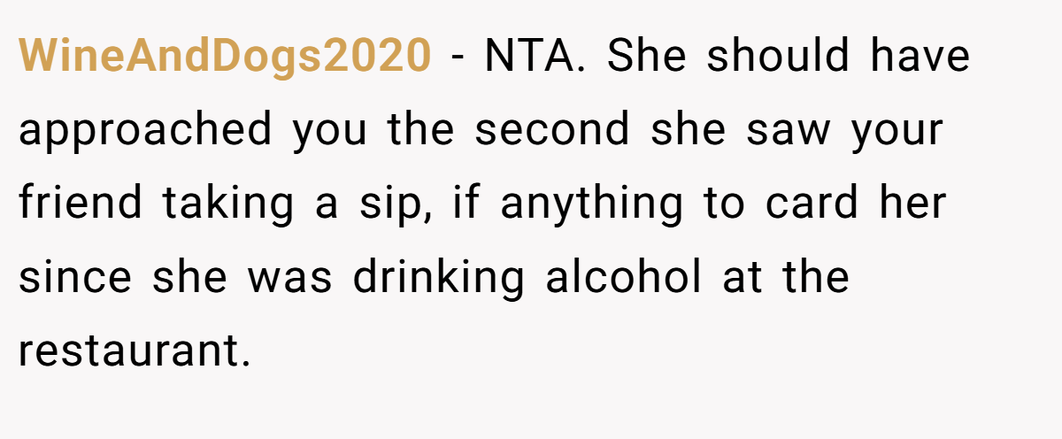 WineAndDogs2020 − NTA. She should have approached you the second she saw your friend taking a sip, if anything to card her since she was drinking alcohol at the restaurant.