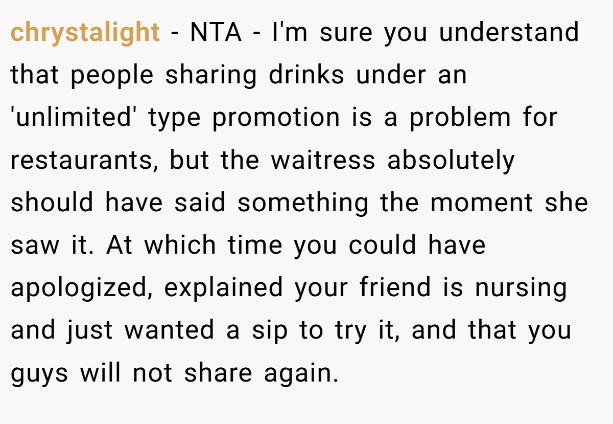 chrystalight − NTA - I'm sure you understand that people sharing drinks under an 'unlimited' type promotion is a problem for restaurants, but the waitress absolutely should have said something the moment she saw it. At which time you could have apologized, explained your friend is nursing and just wanted a sip to try it, and that you guys will not share again.