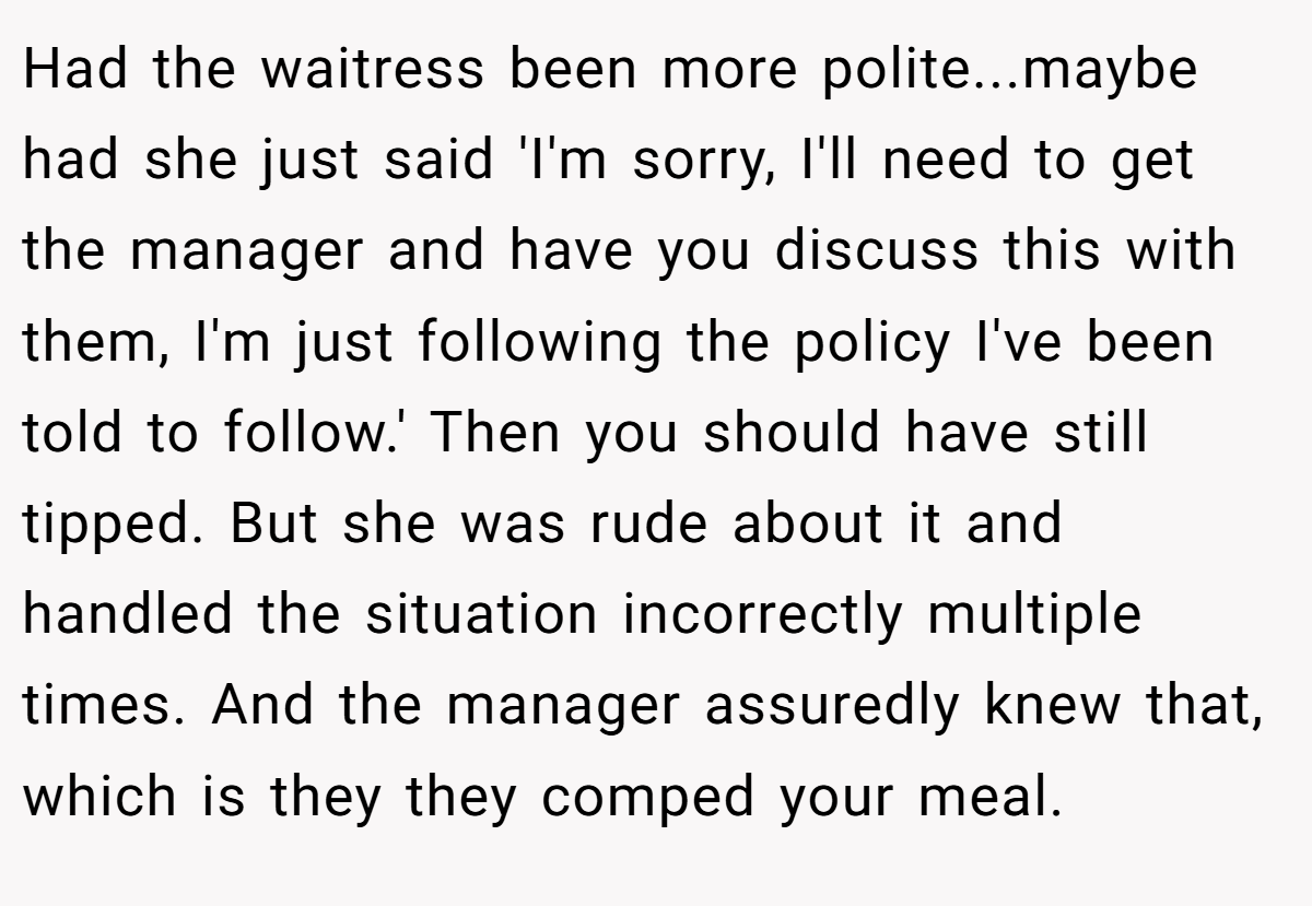 Had the waitress been more polite...maybe had she just said 'I'm sorry, I'll need to get the manager and have you discuss this with them, I'm just following the policy I've been told to follow.' Then you should have still tipped. But she was rude about it and handled the situation incorrectly multiple times. And the manager assuredly knew that, which is they they comped your meal.