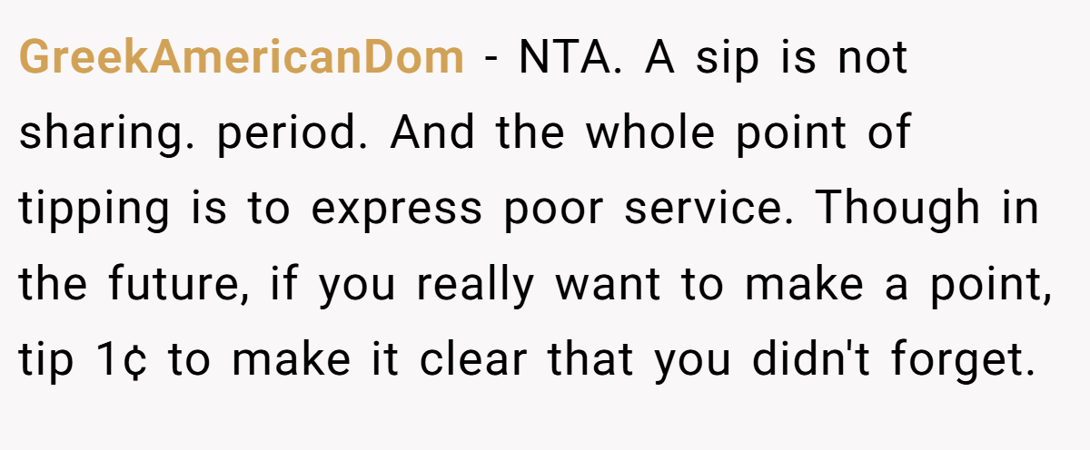GreekAmericanDom − NTA. A sip is not sharing. period. And the whole point of tipping is to express poor service. Though in the future, if you really want to make a point, tip 1¢ to make it clear that you didn't forget.