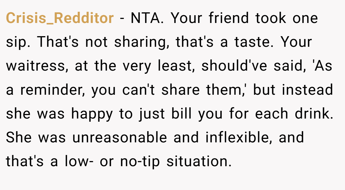 Crisis_Redditor − NTA. Your friend took one sip. That's not sharing, that's a taste. Your waitress, at the very least, should've said, 'As a reminder, you can't share them,' but instead she was happy to just bill you for each drink. She was unreasonable and inflexible, and that's a low- or no-tip situation.