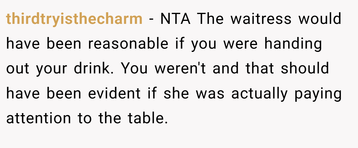 thirdtryisthecharm − NTA The waitress would have been reasonable if you were handing out your drink. You weren't and that should have been evident if she was actually paying attention to the table.
