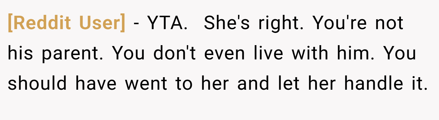 [Reddit User] − YTA.  She's right. You're not his parent. You don't even live with him. You should have went to her and let her handle it.