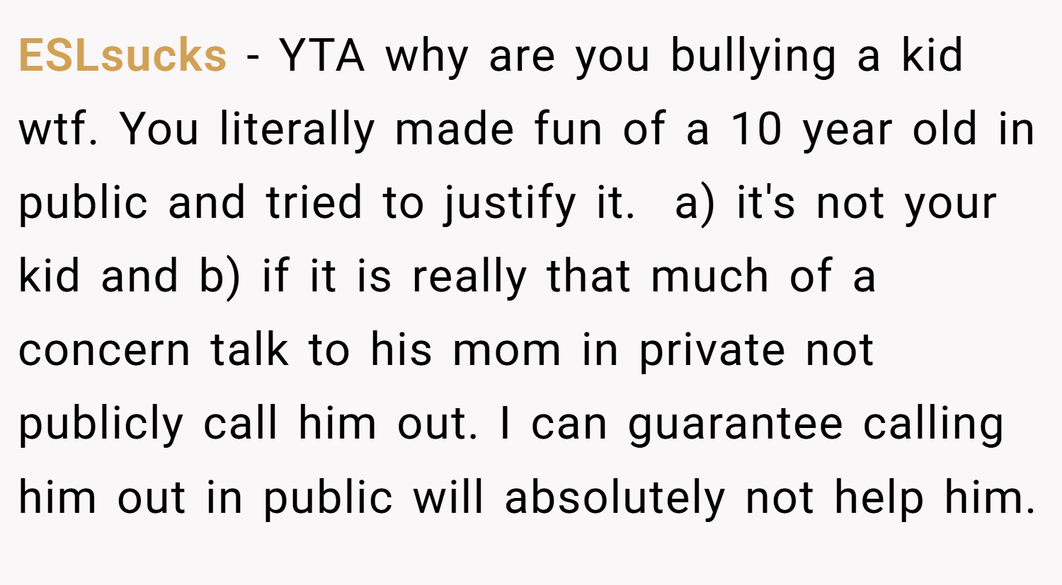 ESLsucks − YTA why are you bullying a kid wtf. You literally made fun of a 10 year old in public and tried to justify it.  a) it's not your kid and b) if it is really that much of a concern talk to his mom in private not publicly call him out. I can guarantee calling him out in public will absolutely not help him.