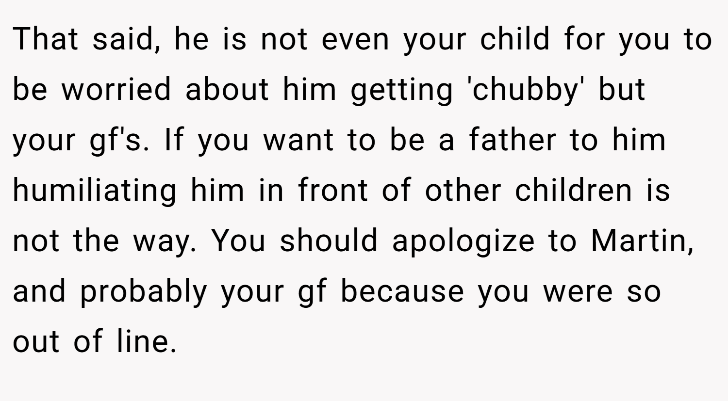 That said, he is not even your child for you to be worried about him getting 'chubby' but your gf's. If you want to be a father to him humiliating him in front of other children is not the way. You should apologize to Martin, and probably your gf because you were so out of line.