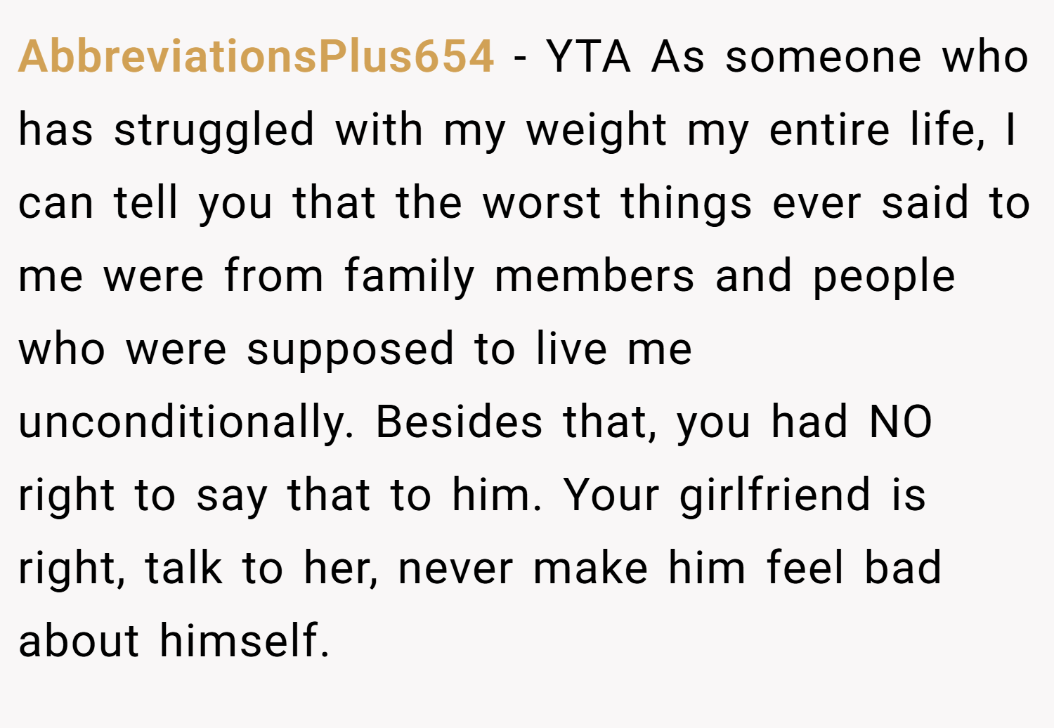 AbbreviationsPlus654 − YTA As someone who has struggled with my weight my entire life, I can tell you that the worst things ever said to me were from family members and people who were supposed to live me unconditionally. Besides that, you had NO right to say that to him. Your girlfriend is right, talk to her, never make him feel bad about himself.