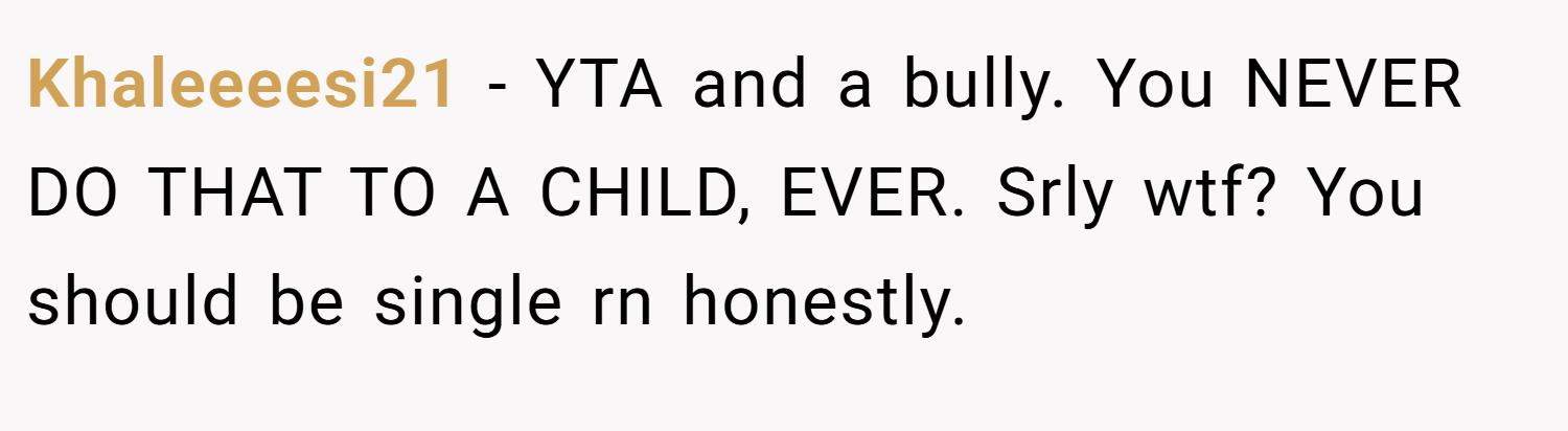 Khaleeeesi21 − YTA and a bully. You NEVER DO THAT TO A CHILD, EVER. Srly wtf? You should be single rn honestly.