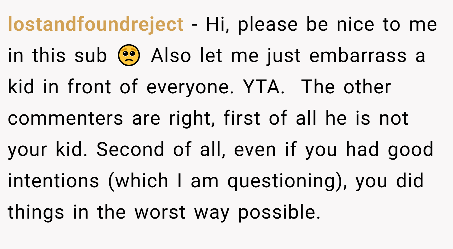 lostandfoundreject − Hi, please be nice to me in this sub 🥺 Also let me just embarrass a kid in front of everyone. YTA.  The other commenters are right, first of all he is not your kid. Second of all, even if you had good intentions (which I am questioning), you did things in the worst way possible.