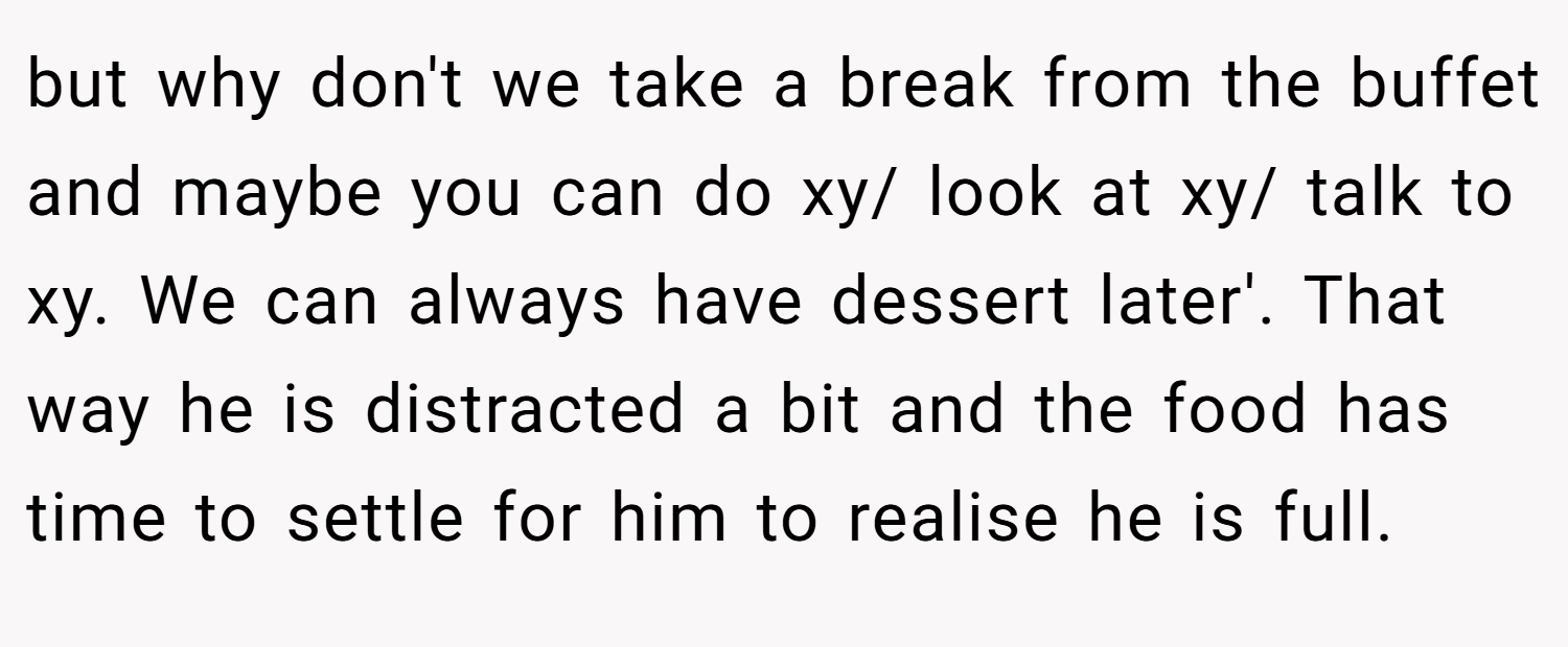 but why don't we take a break from the buffet and maybe you can do xy/ look at xy/ talk to xy. We can always have dessert later'. That way he is distracted a bit and the food has time to settle for him to realise he is full.