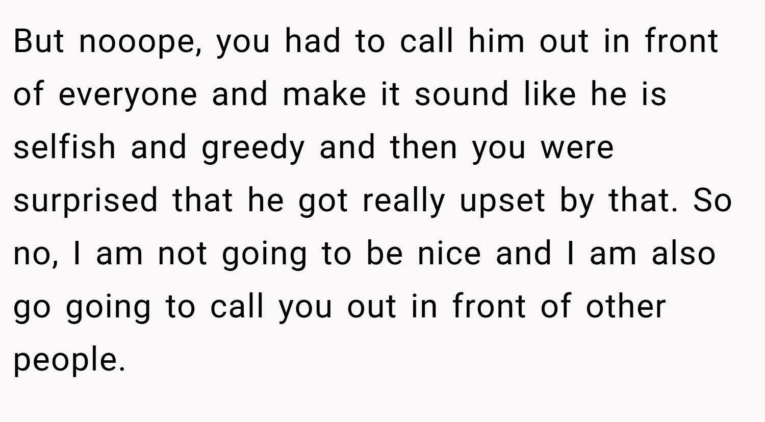 But nooope, you had to call him out in front of everyone and make it sound like he is selfish and greedy and then you were surprised that he got really upset by that. So no, I am not going to be nice and I am also go going to call you out in front of other people.