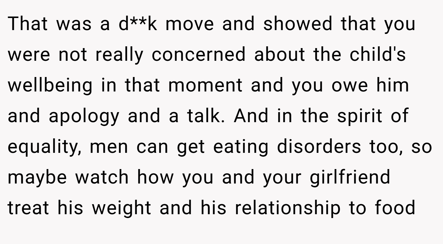 That was a d**k move and showed that you were not really concerned about the child's wellbeing in that moment and you owe him and apology and a talk. And in the spirit of equality, men can get eating disorders too, so maybe watch how you and your girlfriend treat his weight and his relationship to food