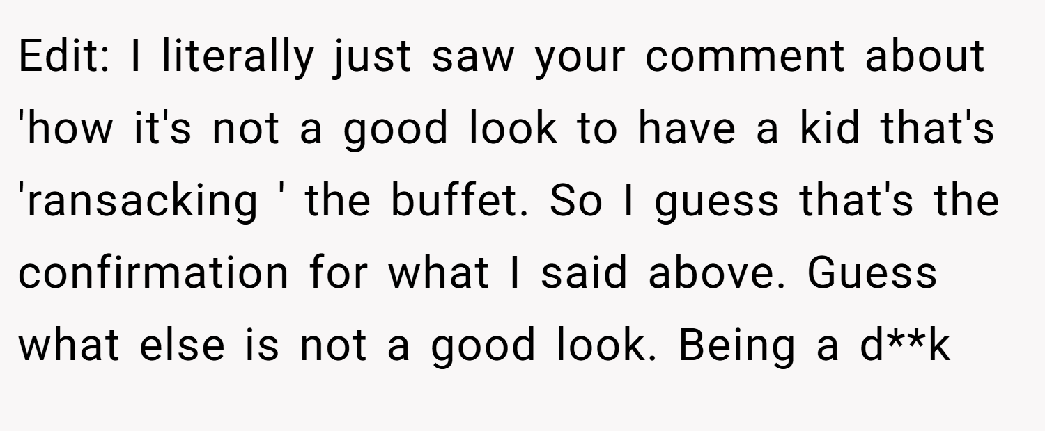 Edit: I literally just saw your comment about 'how it's not a good look to have a kid that's 'ransacking ' the buffet. So I guess that's the confirmation for what I said above. Guess what else is not a good look. Being a d**k