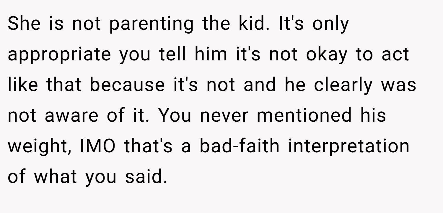 She is not parenting the kid. It's only appropriate you tell him it's not okay to act like that because it's not and he clearly was not aware of it. You never mentioned his weight, IMO that's a bad-faith interpretation of what you said.