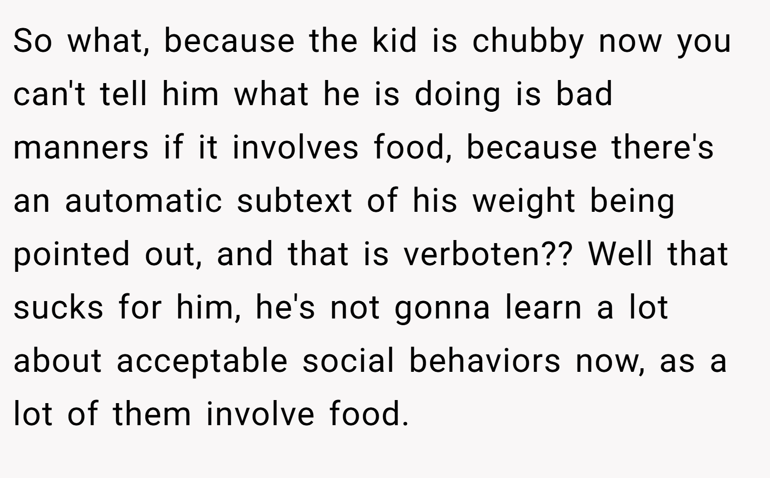 So what, because the kid is chubby now you can't tell him what he is doing is bad manners if it involves food, because there's an automatic subtext of his weight being pointed out, and that is verboten?? Well that sucks for him, he's not gonna learn a lot about acceptable social behaviors now, as a lot of them involve food.