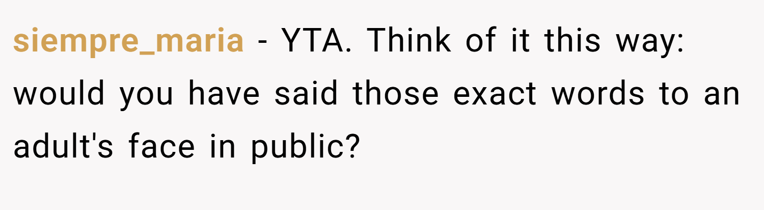 siempre_maria − YTA. Think of it this way: would you have said those exact words to an adult's face in public?