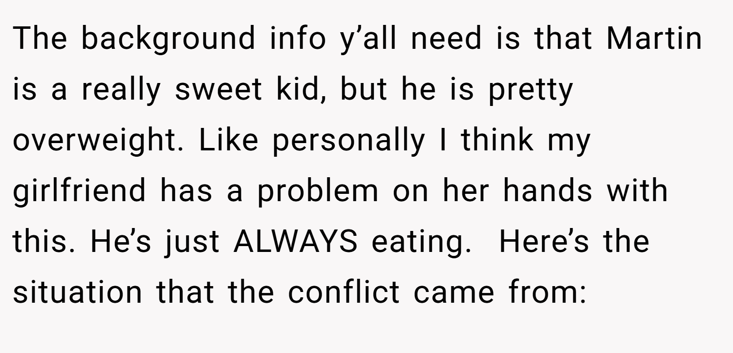 The background info y’all need is that Martin is a really sweet kid, but he is pretty overweight. Like personally I think my girlfriend has a problem on her hands with this. He’s just ALWAYS eating.  Here’s the situation that the conflict came from: