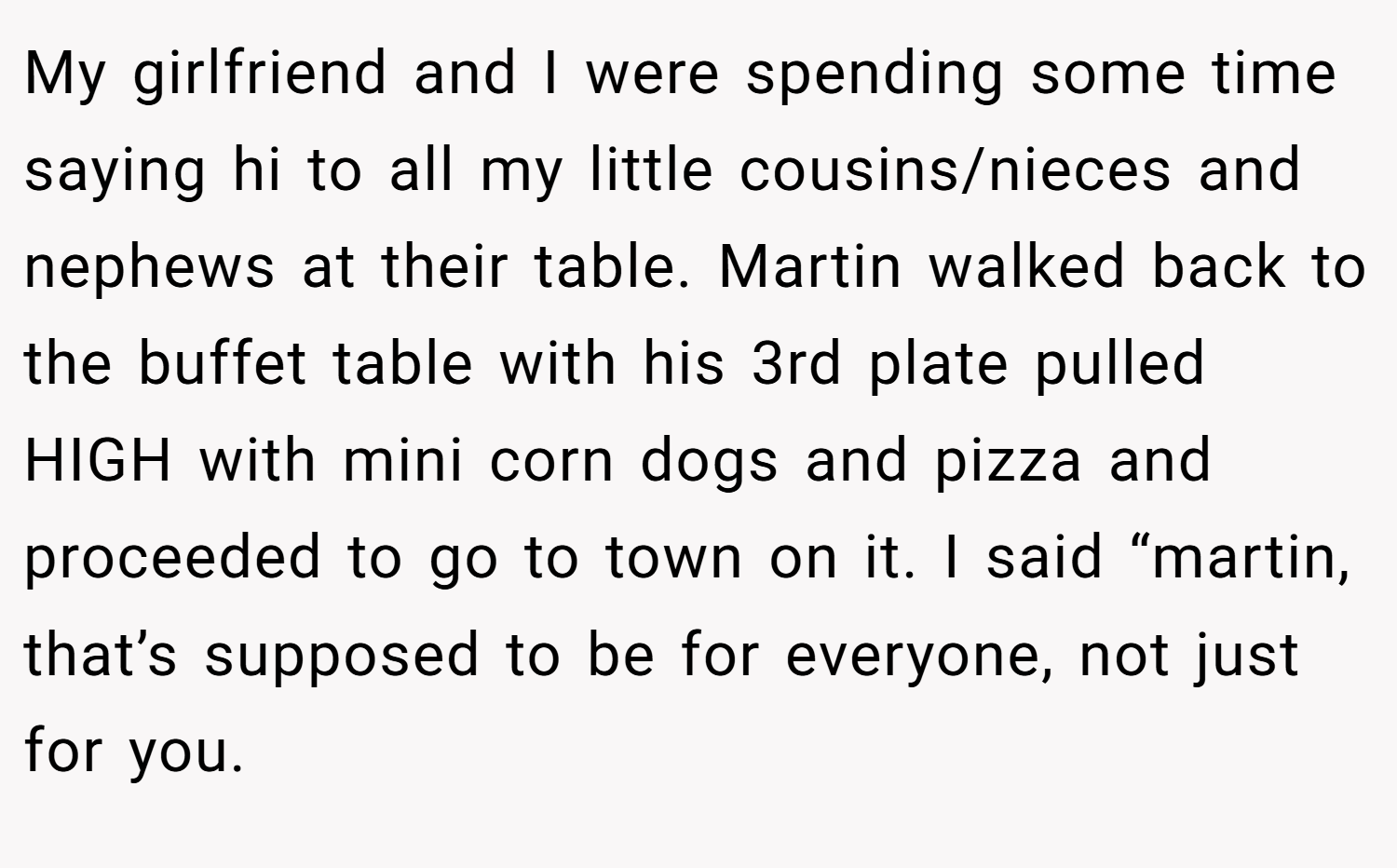 My girlfriend and I were spending some time saying hi to all my little cousins/nieces and nephews at their table. Martin walked back to the buffet table with his 3rd plate pulled HIGH with mini corn dogs and pizza and proceeded to go to town on it. I said “martin, that’s supposed to be for everyone, not just for you.