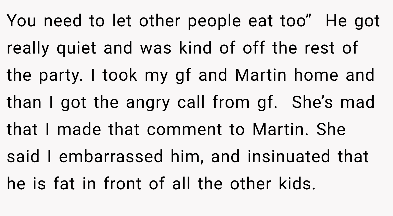 You need to let other people eat too”  He got really quiet and was kind of off the rest of the party. I took my gf and Martin home and than I got the angry call from gf.  She’s mad that I made that comment to Martin. She said I embarrassed him, and insinuated that he is fat in front of all the other kids.