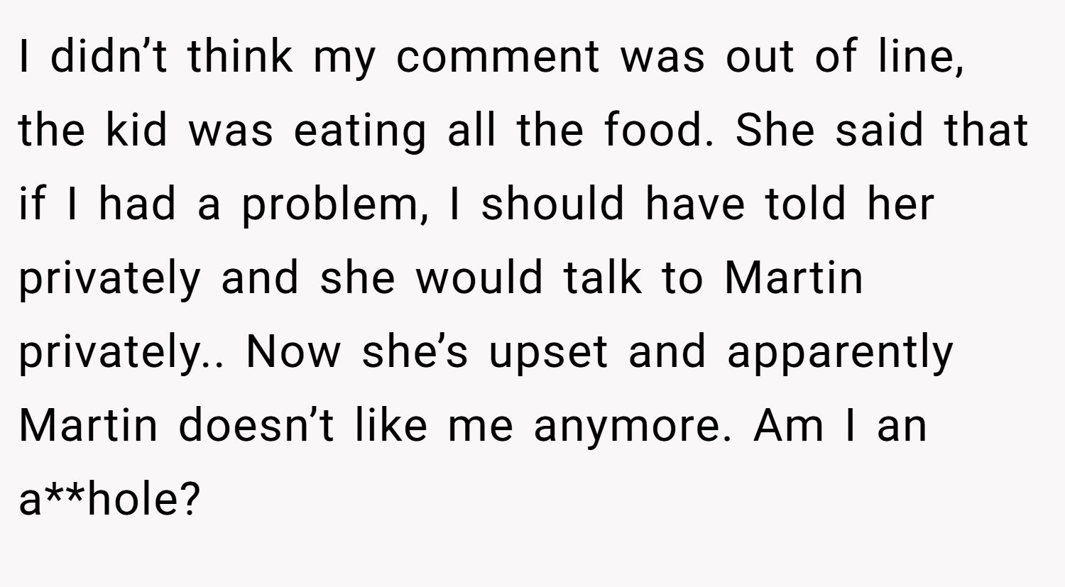 I didn’t think my comment was out of line, the kid was eating all the food. She said that if I had a problem, I should have told her privately and she would talk to Martin privately.. Now she’s upset and apparently Martin doesn’t like me anymore. Am I an a**hole?