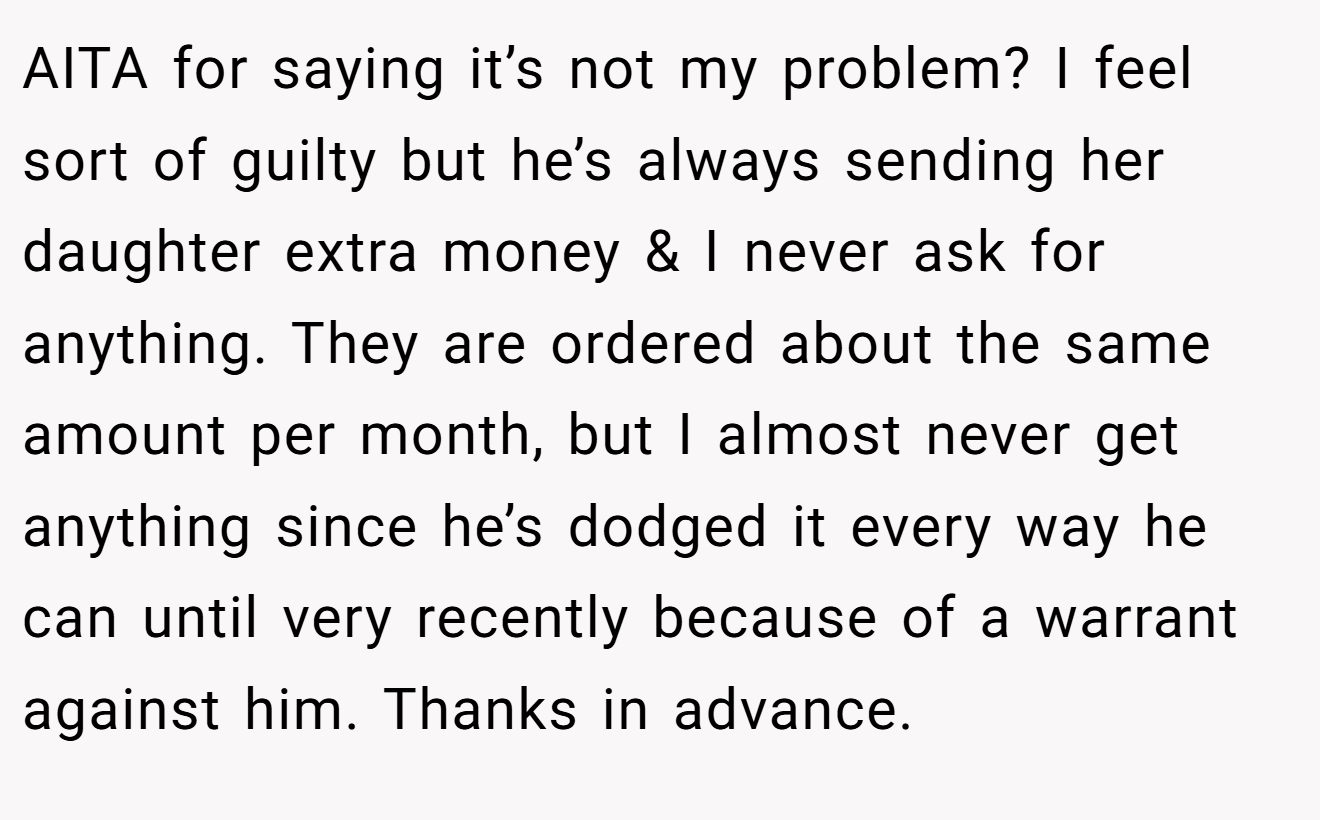 AITA for saying it’s not my problem? I feel sort of guilty but he’s always sending her daughter extra money & I never ask for anything. They are ordered about the same amount per month, but I almost never get anything since he’s dodged it every way he can until very recently because of a warrant against him. Thanks in advance.