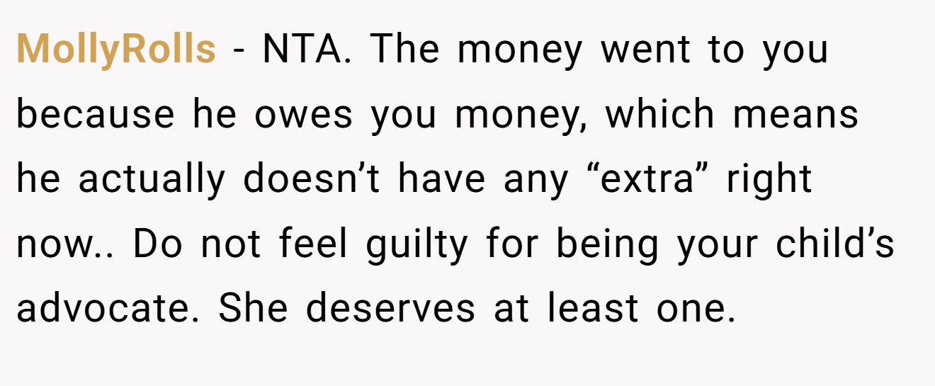 MollyRolls - NTA. The money went to you because he owes you money, which means he actually doesn’t have any “extra” right now.. Do not feel guilty for being your child’s advocate. She deserves at least one.