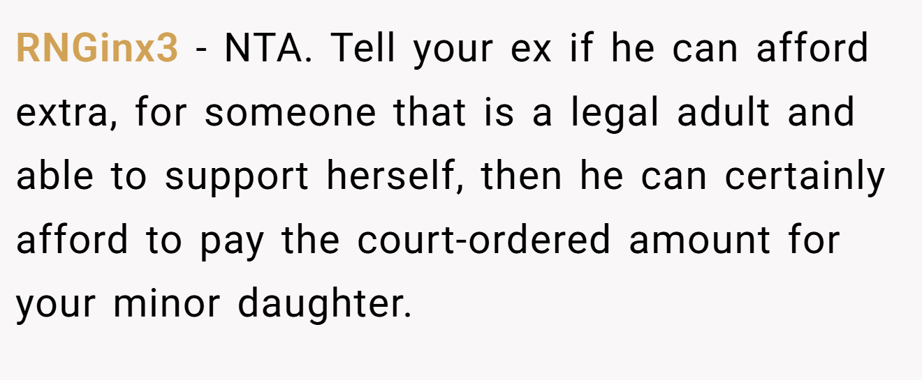 RNGinx3 - NTA. Tell your ex if he can afford extra, for someone that is a legal adult and able to support herself, then he can certainly afford to pay the court-ordered amount for your minor daughter.