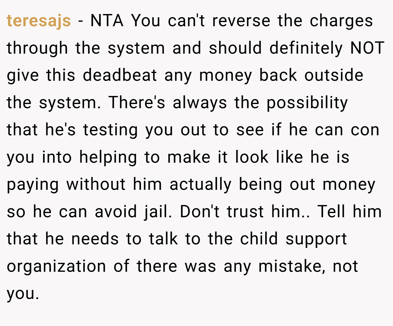 teresajs - NTA You can't reverse the charges through the system and should definitely NOT give this deadbeat any money back outside the system. There's always the possibility that he's testing you out to see if he can con you into helping to make it look like he is paying without him actually being out money so he can avoid jail. Don't trust him.. Tell him that he needs to talk to the child support organization of there was any mistake, not you.