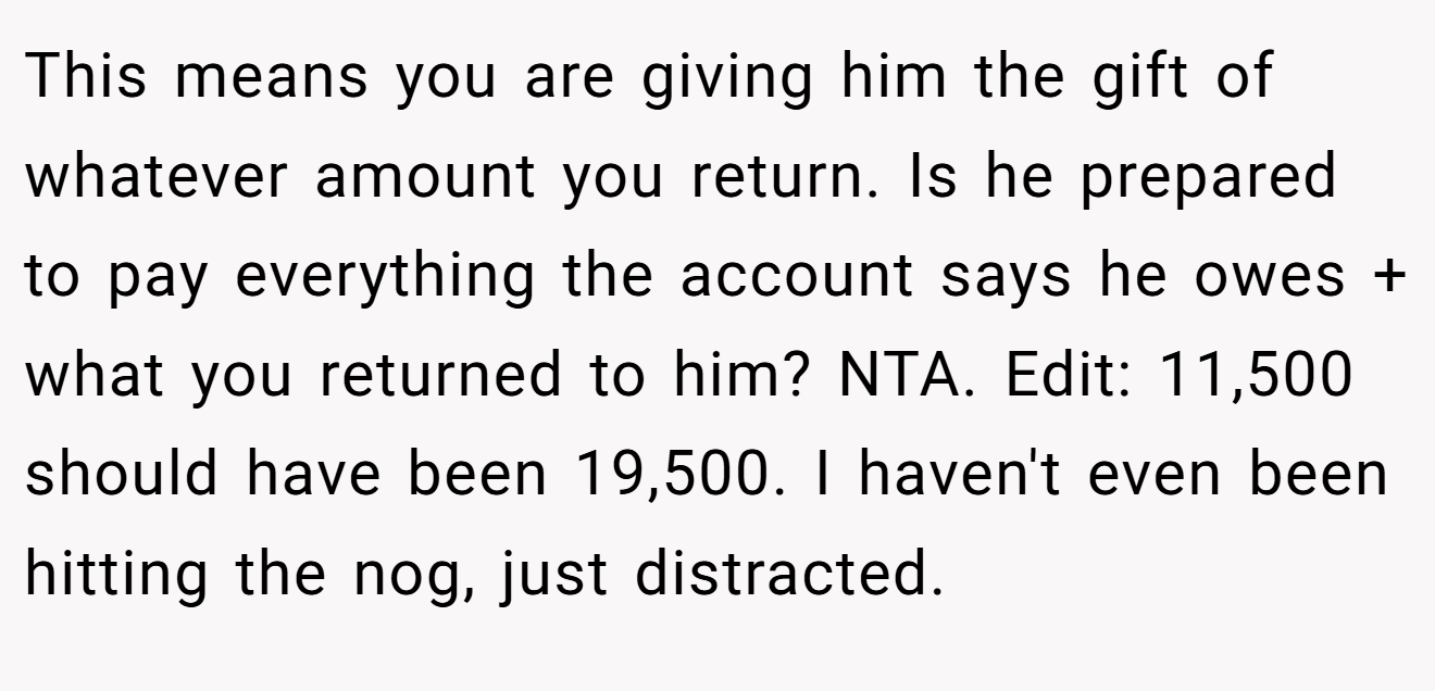 This means you are giving him the gift of whatever amount you return. Is he prepared to pay everything the account says he owes + what you returned to him? NTA. Edit: 11,500 should have been 19,500. I haven't even been hitting the nog, just distracted.