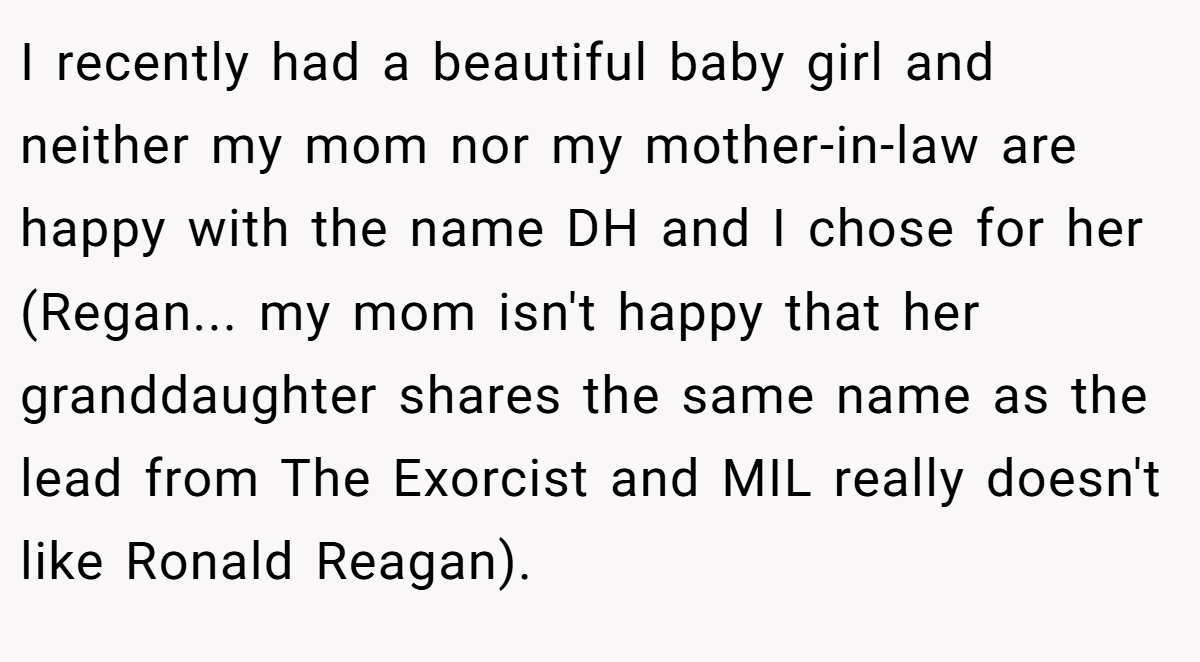 I recently had a beautiful baby girl and neither my mom nor my mother-in-law are happy with the name DH and I chose for her (Regan... my mom isn't happy that her granddaughter shares the same name as the lead from The Exorcist and MIL really doesn't like Ronald Reagan).