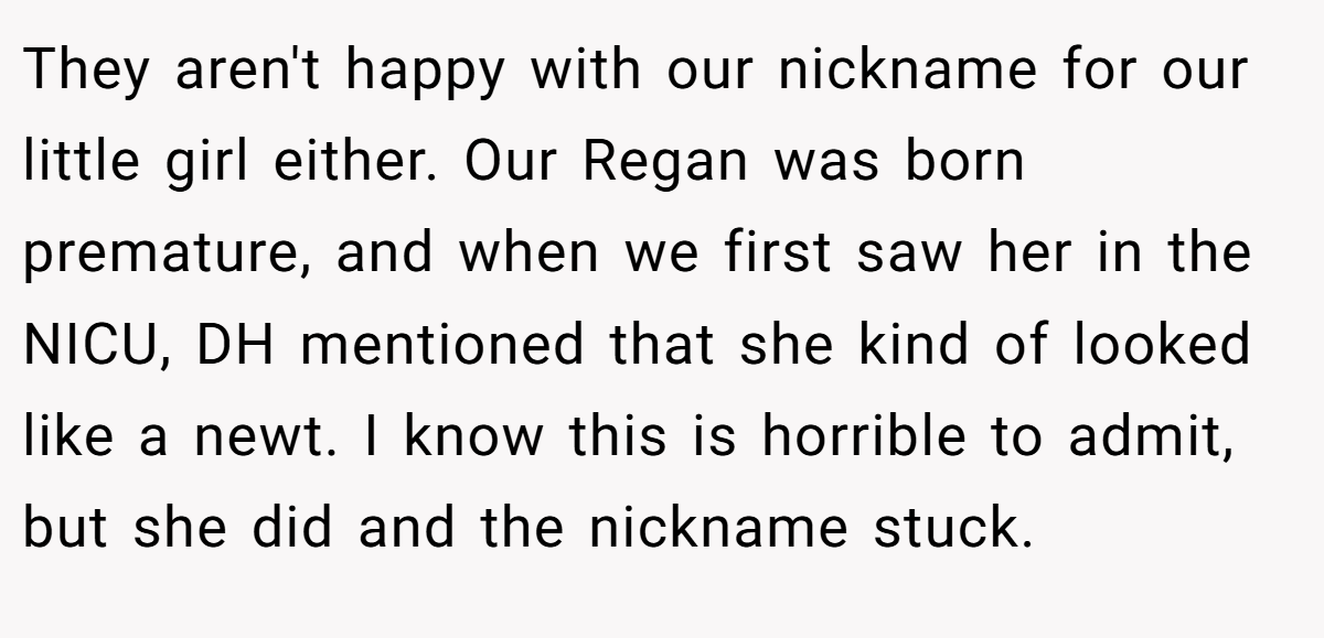 They aren't happy with our nickname for our little girl either. Our Regan was born premature, and when we first saw her in the NICU, DH mentioned that she kind of looked like a newt. I know this is horrible to admit, but she did and the nickname stuck.