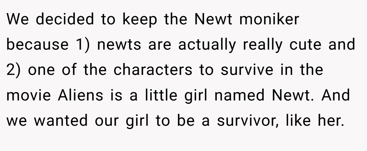 We decided to keep the Newt moniker because 1) newts are actually really cute and 2) one of the characters to survive in the movie Aliens is a little girl named Newt. And we wanted our girl to be a survivor, like her.