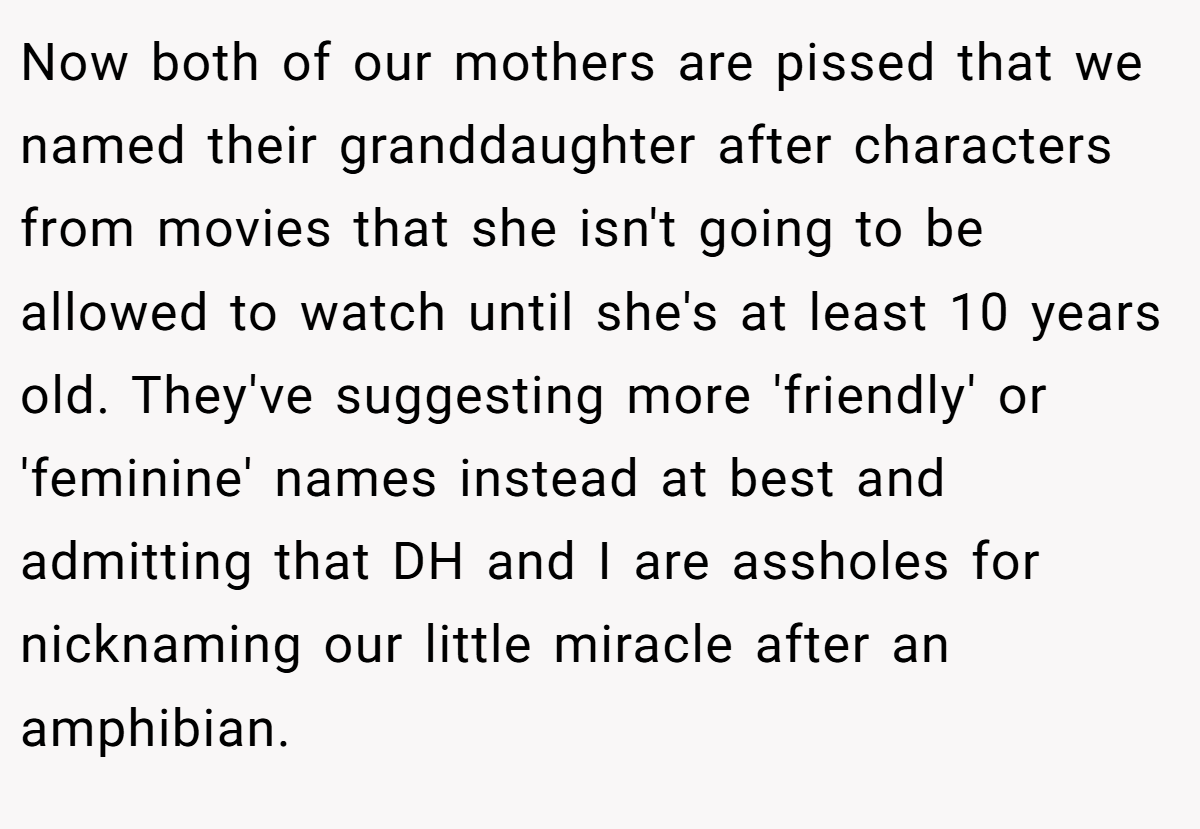 Now both of our mothers are pissed that we named their granddaughter after characters from movies that she isn't going to be allowed to watch until she's at least 10 years old. They've suggesting more 'friendly' or 'feminine' names instead at best and admitting that DH and I are assholes for nicknaming our little miracle after an amphibian.