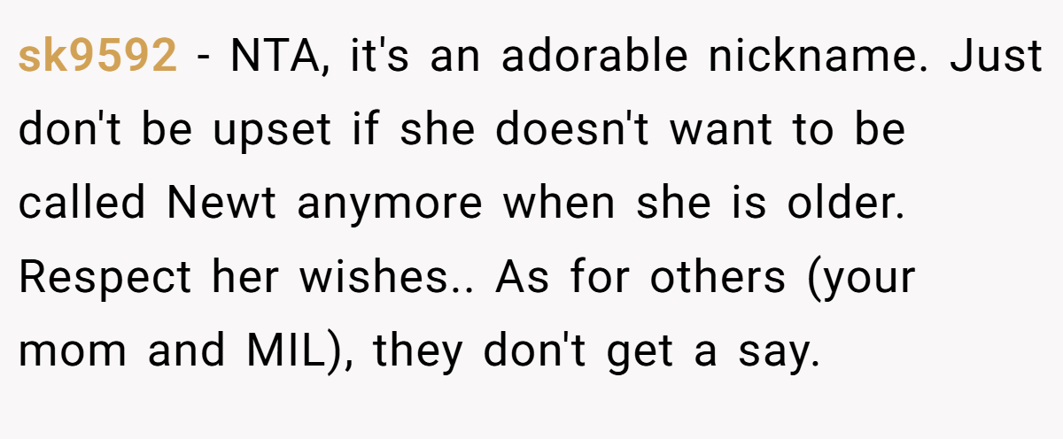 sk9592 − NTA, it's an adorable nickname. Just don't be upset if she doesn't want to be called Newt anymore when she is older. Respect her wishes.. As for others (your mom and MIL), they don't get a say.